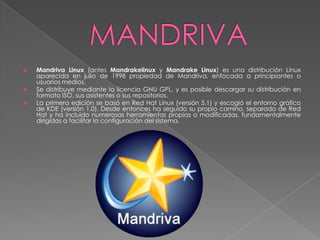    Mandriva Linux (antes Mandrakelinux y Mandrake Linux) es una distribución Linux
    aparecida en julio de 1998 propiedad de Mandriva, enfocada a principiantes o
    usuarios medios.
   Se distribuye mediante la licencia GNU GPL, y es posible descargar su distribución en
    formato ISO, sus asistentes o sus repositorios.
   La primera edición se basó en Red Hat Linux (versión 5.1) y escogió el entorno gráfico
    de KDE (versión 1.0). Desde entonces ha seguido su propio camino, separado de Red
    Hat y ha incluido numerosas herramientas propias o modificadas, fundamentalmente
    dirigidas a facilitar la configuración del sistema.
 