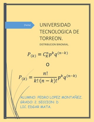 [Fecha] UNIVERSIDAD
TECNOLOGICA DE
TORREON.
DISTRIBUCION BINOMIAL.
ALUMNO: PEDRO LOPEZ MONTAÑEZ.
GRADO: 2. SECCION: D
LIC. EDGAR MATA.
 