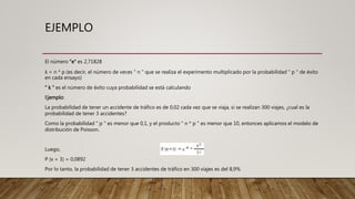 EJEMPLO
El número "e" es 2,71828
λ = n * p (es decir, el número de veces " n " que se realiza el experimento multiplicado por la probabilidad " p " de éxito
en cada ensayo)
" k " es el número de éxito cuya probabilidad se está calculando
Ejemplo:
La probabilidad de tener un accidente de tráfico es de 0,02 cada vez que se viaja, si se realizan 300 viajes, ¿cual es la
probabilidad de tener 3 accidentes?
Como la probabilidad " p " es menor que 0,1, y el producto " n * p " es menor que 10, entonces aplicamos el modelo de
distribución de Poisson.
Luego,
P (x = 3) = 0,0892
Por lo tanto, la probabilidad de tener 3 accidentes de tráfico en 300 viajes es del 8,9%
 