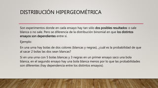 DISTRIBUCIÓN HIPERGEOMÉTRICA
Son experimentos donde en cada ensayo hay tan sólo dos posibles resultados: o sale
blanca o no sale. Pero se diferencia de la distribución binomial en que los distintos
ensayos son dependientes entre sí.
Ejemplo:
En una urna hay bolas de dos colores (blancas y negras), ¿cuál es la probabilidad de que
al sacar 2 bolas las dos sean blancas?
Si en una urna con 5 bolas blancas y 3 negras en un primer ensayo saco una bola
blanca, en el segundo ensayo hay una bola blanca menos por lo que las probabilidades
son diferentes (hay dependencia entre los distintos ensayos).
 