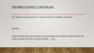 DISTRIBUCIONES CONTINUAS
Son aquellas que presentan un número infinito de posibles soluciones.
Ejemplo:
El peso medio de los alumnos de una clase puede tomar infinitos valores dentro de
cierto intervalo (67.3 kg, 67.4 kg, 67.476kg, …, etc.);
 