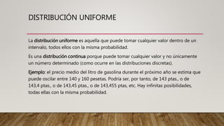 DISTRIBUCIÓN UNIFORME
La distribución uniforme es aquella que puede tomar cualquier valor dentro de un
intervalo, todos ellos con la misma probabilidad.
Es una distribución continua porque puede tomar cualquier valor y no únicamente
un número determinado (como ocurre en las distribuciones discretas).
Ejemplo: el precio medio del litro de gasolina durante el próximo año se estima que
puede oscilar entre 140 y 160 pesetas. Podría ser, por tanto, de 143 ptas., o de
143,4 ptas., o de 143,45 ptas., o de 143,455 ptas, etc. Hay infinitas posibilidades,
todas ellas con la misma probabilidad.
 