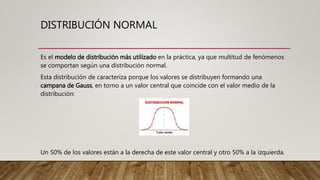 DISTRIBUCIÓN NORMAL
Es el modelo de distribución más utilizado en la práctica, ya que multitud de fenómenos
se comportan según una distribución normal.
Esta distribución de caracteriza porque los valores se distribuyen formando una
campana de Gauss, en torno a un valor central que coincide con el valor medio de la
distribución:
Un 50% de los valores están a la derecha de este valor central y otro 50% a la izquierda.
 