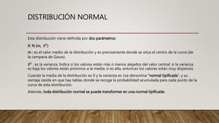 DISTRIBUCIÓN NORMAL
Esta distribución viene definida por dos parámetros:
X: N (m, 𝑺 𝟐
)
m : es el valor medio de la distribución y es precisamente donde se sitúa el centro de la curva (de
la campana de Gauss).
𝑺 𝟐
: es la varianza. Indica si los valores están más o menos alejados del valor central: si la varianza
es baja los valores están próximos a la media; si es alta, entonces los valores están muy dispersos.
Cuando la media de la distribución es 0 y la varianza es 1se denomina "normal tipificada", y su
ventaja reside en que hay tablas donde se recoge la probabilidad acumulada para cada punto de la
curva de esta distribución.
Además, toda distribución normal se puede transformar en una normal tipificada:
 