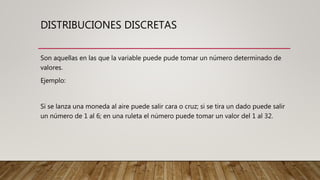 DISTRIBUCIONES DISCRETAS
Son aquellas en las que la variable puede pude tomar un número determinado de
valores.
Ejemplo:
Si se lanza una moneda al aire puede salir cara o cruz; si se tira un dado puede salir
un número de 1 al 6; en una ruleta el número puede tomar un valor del 1 al 32.
 