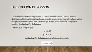 DISTRIBUCIÓN DE POISSON
La distribución de Poisson parte de la distribución binomial. Cuando en una
distribución binomial se realiza el experimento un número n muy elevado de veces
y la probabilidad de éxito p en cada ensayo es reducida, entonces se aplica el
modelo de distribución de Poisson:
Se tiene que cumplir que:
p < 0,10
p * n < 10
La distribución de Poisson sigue el siguiente modelo:
 
