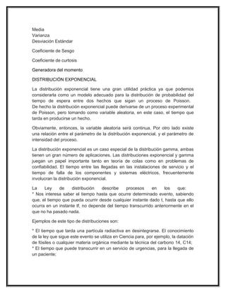 Media
Varianza
Desviación Estándar
Coeficiente de Sesgo
Coeficiente de curtosis
Generadora del momento
DISTRIBUCIÓN EXPONENCIAL
La distribución exponencial tiene una gran utilidad práctica ya que podemos
considerarla como un modelo adecuado para la distribución de probabilidad del
tiempo de espera entre dos hechos que sigan un proceso de Poisson.
De hecho la distribución exponencial puede derivarse de un proceso experimental
de Poisson, pero tomando como variable aleatoria, en este caso, el tiempo que
tarda en producirse un hecho.
Obviamente, entonces, la variable aleatoria será continua. Por otro lado existe
una relación entre el parámetro de la distribución exponencial, y el parámetro de
intensidad del proceso.
La distribución exponencial es un caso especial de la distribución gamma, ambas
tienen un gran número de aplicaciones. Las distribuciones exponencial y gamma
juegan un papel importante tanto en teoría de colas como en problemas de
confiabilidad. El tiempo entre las llegadas en las instalaciones de servicio y el
tiempo de falla de los componentes y sistemas eléctricos, frecuentemente
involucran la distribución exponencial.
La Ley de distribución describe procesos en los que:
* Nos interesa saber el tiempo hasta que ocurre determinado evento, sabiendo
que, el tiempo que pueda ocurrir desde cualquier instante dado t, hasta que ello
ocurra en un instante tf, no depende del tiempo transcurrido anteriormente en el
que no ha pasado nada.
Ejemplos de este tipo de distribuciones son:
* El tiempo que tarda una partícula radiactiva en desintegrarse. El conocimiento
de la ley que sigue este evento se utiliza en Ciencia para, por ejemplo, la datación
de fósiles o cualquier materia orgánica mediante la técnica del carbono 14, C14;
* El tiempo que puede transcurrir en un servicio de urgencias, para la llegada de
un paciente;
 