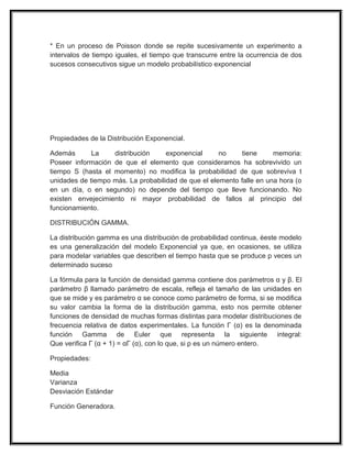 * En un proceso de Poisson donde se repite sucesivamente un experimento a
intervalos de tiempo iguales, el tiempo que transcurre entre la ocurrencia de dos
sucesos consecutivos sigue un modelo probabilístico exponencial
Propiedades de la Distribución Exponencial.
Además La distribución exponencial no tiene memoria:
Poseer información de que el elemento que consideramos ha sobrevivido un
tiempo S (hasta el momento) no modifica la probabilidad de que sobreviva t
unidades de tiempo más. La probabilidad de que el elemento falle en una hora (o
en un día, o en segundo) no depende del tiempo que lleve funcionando. No
existen envejecimiento ni mayor probabilidad de fallos al principio del
funcionamiento.
DISTRIBUCIÓN GAMMA.
La distribución gamma es una distribución de probabilidad continua, éeste modelo
es una generalización del modelo Exponencial ya que, en ocasiones, se utiliza
para modelar variables que describen el tiempo hasta que se produce p veces un
determinado suceso
La fórmula para la función de densidad gamma contiene dos parámetros α y β. El
parámetro β llamado parámetro de escala, refleja el tamaño de las unidades en
que se mide y es parámetro α se conoce como parámetro de forma, si se modifica
su valor cambia la forma de la distribución gamma, esto nos permite obtener
funciones de densidad de muchas formas distintas para modelar distribuciones de
frecuencia relativa de datos experimentales. La función Γ (α) es la denominada
función Gamma de Euler que representa la siguiente integral:
Que verifica Γ (α + 1) = αΓ (α), con lo que, si p es un número entero.
Propiedades:
Media
Varianza
Desviación Estándar
Función Generadora.
 