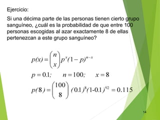 14
Ejercicio:
Si una décima parte de las personas tienen cierto grupo
sanguíneo, ¿cuál es la probabilidad de que entre 100
personas escogidas al azar exactamente 8 de ellas
pertenezcan a este grupo sanguíneo?
 