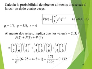 16
Calcula la probabilidad de obtener al menos dos seises al
lanzar un dado cuatro veces.
p = 1/6, q = 5/6, n = 4
Al menos dos seises, implica que nos valen k = 2, 3, 4.
P(2) + P(3) + P (4)
 