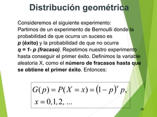 18
Distribución geométrica
Consideremos el siguiente experimento:
Partimos de un experimento de Bernoulli donde la
probabilidad de que ocurra un suceso es
p (éxito) y la probabilidad de que no ocurra
q = 1- p (fracaso). Repetimos nuestro experimento
hasta conseguir el primer éxito. Definimos la variable
aleatoria X, como el número de fracasos hasta que
se obtiene el primer éxito. Entonces:
 
