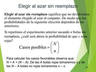 24
Elegir al azar sin reemplazo
Elegir al azar sin reemplazo significa que no devolvemos
el elemento elegido al azar al conjunto. De modo que las
probabilidades de la siguiente elección dependen de las
anteriores.
Si repetimos el experimento anterior sacando n bolas sin
reemplazo, ¿cuál será ahora la probabilidad de que x sean
rojas?
Para calcular los casos favorables observa que:
N = A + (N – A). De las A bolas rojas tomaremos x y de
las N – A bolas no rojas tomaremos n – x.
 