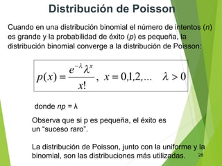 28
Distribución de Poisson
Cuando en una distribución binomial el número de intentos (n)
es grande y la probabilidad de éxito (p) es pequeña, la
distribución binomial converge a la distribución de Poisson:
Observa que si p es pequeña, el éxito es
un “suceso raro”.
La distribución de Poisson, junto con la uniforme y la
binomial, son las distribuciones más utilizadas.
donde np = λ
 
