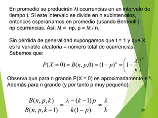 30
En promedio se producirán λt ocurrencias en un intervalo de
tiempo t. Si este intervalo se divide en n subintervalos,
entonces esperaríamos en promedio (usando Bernoulli):
np ocurrencias. Así: λt = np, p = λt / n.
Sin pérdida de generalidad supongamos que t = 1 y que X
es la variable aleatoria = número total de ocurrencias.
Sabemos que:
Observa que para n grande P(X = 0) es aproximadamente e-λ.
Además para n grande (y por tanto p muy pequeño):
 
