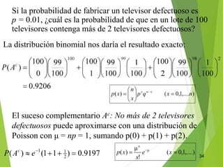 34
Si la probabilidad de fabricar un televisor defectuoso es
p = 0.01, ¿cuál es la probabilidad de que en un lote de 100
televisores contenga más de 2 televisores defectuosos?
El suceso complementario Ac: No más de 2 televisores
defectuosos puede aproximarse con una distribución de
Poisson con μ = np = 1, sumando p(0) + p(1) + p(2).
La distribución binomial nos daría el resultado exacto:
 