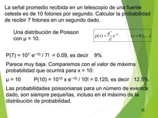 35
La señal promedio recibida en un telescopio de una fuente
celeste es de 10 fotones por segundo. Calcular la probabilidad
de recibir 7 fotones en un segundo dado.
P(7) = 107 e−10 / 7! = 0.09, es decir 9%
Parece muy baja. Comparemos con el valor de máxima
probabilidad que ocurrirá para x = 10:
μ = 10 P(10) = 1010 x e−10 / 10! = 0.125, es decir 12.5%
Las probabilidades poissonianas para un número de eventos
dado, son siempre pequeñas, incluso en el máximo de la
distribución de probabilidad.
Una distribución de Poisson
con μ = 10.
 