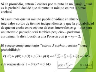 36
Si en promedio, entran 2 coches por minuto en un garaje, ¿cuál
es la probabilidad de que durante un minuto entren 4 o más
coches?
Si asumimos que un minuto puede dividirse en muchos
intervalos cortos de tiempo independientes y que la probabilidad
de que un coche entre en uno de esos intervalos es p – que para
un intervalo pequeño será también pequeño – podemos
aproximar la distribución a una Poisson con μ = np = 2.
y la respuesta es 1 – 0.857 = 0.143
El suceso complementario “entran 3 coches o menos” tiene
probabilidad:
 