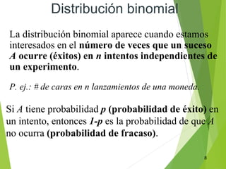 8
Distribución binomial
La distribución binomial aparece cuando estamos
interesados en el número de veces que un suceso
A ocurre (éxitos) en n intentos independientes de
un experimento.
P. ej.: # de caras en n lanzamientos de una moneda.
Si A tiene probabilidad p (probabilidad de éxito) en
un intento, entonces 1-p es la probabilidad de que A
no ocurra (probabilidad de fracaso).
 