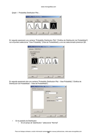 www.monografias.com
Graph / Probability Distribution Plot…
En seguida aparecerá una ventana “Probability Distribution Plot” (“Gráfica de Distribución de Probabilidad”)
con el puntero seleccionar “View Probability” (Vista de Probabilidad) y una vez seleccionado presionar OK.
En seguida aparecerá otra una ventana “Probability Distribution Plot – View Probability” (“Gráfica de
Distribución de Probabilidad – Vista de Probabilidad”).
• En la pestaña de Distribution:
• En el campo de “Distribution:” seleccionar “Normal”
Para ver trabajos similares o recibir información semanal sobre nuevas publicaciones, visite www.monografias.com
18
 