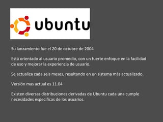 Su lanzamiento fue el 20 de octubre de 2004 Está orientado al usuario promedio, con un fuerte enfoque en la facilidad de uso y mejorar la experiencia de usuario. Se actualiza cada seis meses, resultando en un sistema más actualizado.  Versión mas actual es 11.04 Existen diversas distribuciones derivadas de Ubuntu cada una cumple necesidades especificas de los usuarios. 