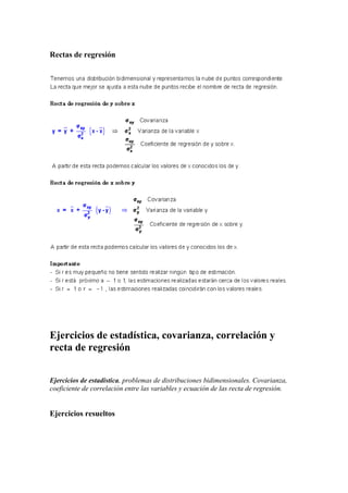 Rectas de regresión
Ejercicios de estadística, covarianza, correlación y
recta de regresión
Ejercicios de estadística, problemas de distribuciones bidimensionales. Covarianza,
coeficiente de correlación entre las variables y ecuación de las recta de regresión.
Ejercicios resueltos
 