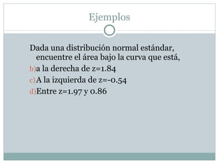 Dada una distribución normal estándar, encuentre el área bajo la curva que está,  a la derecha de z=1.84 A la izquierda de z=-0.54 Entre z=1.97 y 0.86 Ejemplos 