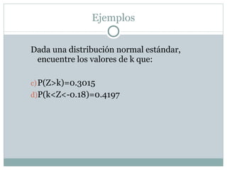 Ejemplos Dada una distribución normal estándar, encuentre los valores de k que: P(Z>k)=0.3015 P(k<Z<-0.18)=0.4197 