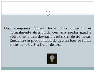 Una compañía fabrica focos cuya duración es normalmente distribuida con una media igual a 800 horas y una desviación estándar de 40 horas. Encuentre la probabilidad de que un foco se funda entre las 778 y 834 horas de uso. 