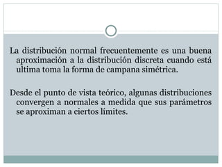 La distribución normal frecuentemente es una buena aproximación a la distribución discreta cuando está ultima toma la forma de campana simétrica. Desde el punto de vista teórico, algunas distribuciones convergen a normales a medida que sus parámetros se aproximan a ciertos límites. 