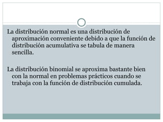 La distribución normal es una distribución de aproximación conveniente debido a que la función de distribución acumulativa se tabula de manera sencilla. La distribución binomial se aproxima bastante bien con la normal en problemas prácticos cuando se trabaja con la función de distribución cumulada. 