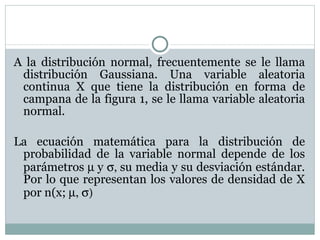 A la distribución normal, frecuentemente se le llama distribución Gaussiana. Una variable aleatoria continua X que tiene la distribución en forma de campana de la figura 1, se le llama variable aleatoria normal. La ecuación matemática para la distribución de probabilidad de la variable normal depende de los parámetros   y   su media y su desviación estándar. Por lo que representan los valores de densidad de X por n(x;     