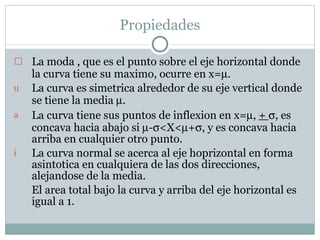 Propiedades La moda , que es el punto sobre el eje horizontal donde la curva tiene su maximo, ocurre en x=  . La curva es simetrica alrededor de su eje vertical donde se tiene la media   . La curva tiene sus puntos de inflexion en x=  ,  +   , es concava hacia abajo si   -  <X<  +  , y es concava hacia arriba en cualquier otro punto. La curva normal se acerca al eje hoprizontal en forma asintotica en cualquiera de las dos direcciones, alejandose de la media. El area  total bajo la curva y arriba del eje horizontal es igual a 1. 