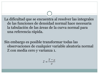La dificultad que se encuentra al resolver las integrales de las funciones de densidad normal hace necesaria la tabulación de las áreas de la curva normal para una referencia rápida. Sin embargo es posible transformar todas las observaciones de cualquier variable aleatoria normal Z con media cero y varianza 1. 