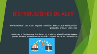 DISTRIBUCIONES DE ALEX
Distribuciones D´Alex es una empresa colombiana dedicada a la distribución de
productos, artículos y servicios.
consiste en la forma en que distribuyes tus productos a las diferentes plazas o
puntos de venta en donde se encontrarán a disposición de tus consumidores
 