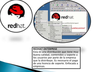 REDHAT ENTERPRISE
Esta es una distribución que tiene muy
buena calidad, contenidos y soporte a
los usuarios por parte de la empresa
que la distribuye. Es necesario el pago
de una licencia de soporte. Enfocada a
empresas.
 