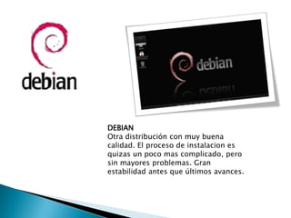 DEBIAN
Otra distribución con muy buena
calidad. El proceso de instalacion es
quizas un poco mas complicado, pero
sin mayores problemas. Gran
estabilidad antes que últimos avances.
 