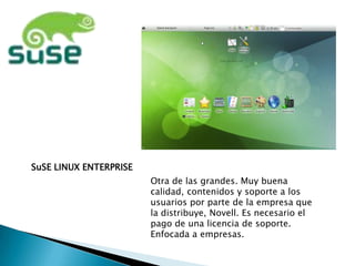 SuSE LINUX ENTERPRISE
                        Otra de las grandes. Muy buena
                        calidad, contenidos y soporte a los
                        usuarios por parte de la empresa que
                        la distribuye, Novell. Es necesario el
                        pago de una licencia de soporte.
                        Enfocada a empresas.
 