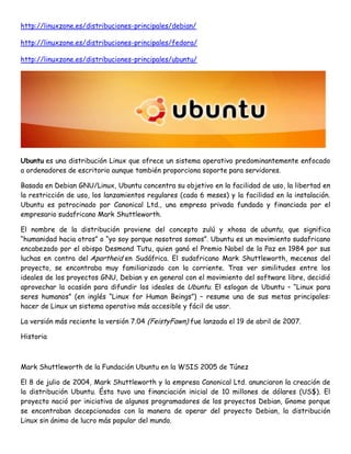 http://linuxzone.es/distribuciones-principales/debian/
http://linuxzone.es/distribuciones-principales/fedora/
http://linuxzone.es/distribuciones-principales/ubuntu/

Ubuntu es una distribución Linux que ofrece un sistema operativo predominantemente enfocado
a ordenadores de escritorio aunque también proporciona soporte para servidores.
Basada en Debian GNU/Linux, Ubuntu concentra su objetivo en la facilidad de uso, la libertad en
la restricción de uso, los lanzamientos regulares (cada 6 meses) y la facilidad en la instalación.
Ubuntu es patrocinado por Canonical Ltd., una empresa privada fundada y financiada por el
empresario sudafricano Mark Shuttleworth.
El nombre de la distribución proviene del concepto zulú y xhosa de ubuntu, que significa
“humanidad hacia otros” o “yo soy porque nosotros somos”. Ubuntu es un movimiento sudafricano
encabezado por el obispo Desmond Tutu, quien ganó el Premio Nobel de la Paz en 1984 por sus
luchas en contra del Apartheid en Sudáfrica. El sudafricano Mark Shuttleworth, mecenas del
proyecto, se encontraba muy familiarizado con la corriente. Tras ver similitudes entre los
ideales de los proyectos GNU, Debian y en general con el movimiento del software libre, decidió
aprovechar la ocasión para difundir los ideales de Ubuntu. El eslogan de Ubuntu – “Linux para
seres humanos” (en inglés “Linux for Human Beings”) – resume una de sus metas principales:
hacer de Linux un sistema operativo más accesible y fácil de usar.
La versión más reciente la versión 7.04 (FeistyFawn) fue lanzada el 19 de abril de 2007.
Historia

Mark Shuttleworth de la Fundación Ubuntu en la WSIS 2005 de Túnez
El 8 de julio de 2004, Mark Shuttleworth y la empresa Canonical Ltd. anunciaron la creación de
la distribución Ubuntu. Ésta tuvo una financiación inicial de 10 millones de dólares (US$). El
proyecto nació por iniciativa de algunos programadores de los proyectos Debian, Gnome porque
se encontraban decepcionados con la manera de operar del proyecto Debian, la distribución
Linux sin ánimo de lucro más popular del mundo.

 
