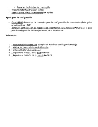 Paquetes de distribución restringida
Thac’sRPMsforMandrake (en inglés)
Seer of Souls’ RPMS for Mandrake (en inglés)
o

Ayuda para la configuración
Easy URPMI Generador de comandos para la configuración de repositorios (Principales,
actualizaciónes y PLF)
ZonaTux: Configuración de repositorios importantes para Mandriva Manual paso a paso
para la configuración de los repositorios de la distribución.
Referencias

1.
2.
3.
4.
5.

↑ www.mandrivabizcases.com ejemplos de Mandriva en el lugar de trabajo
↑ wiki de los desarrolladores de Mandriva
↑ enlace al historial de versiones
↑ Repositorio i586 (32 bits) main RedIRIS
↑ Repositorio i586 (32 bits) contrib RedIRIS

 