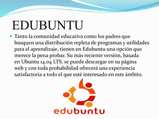 EDUBUNTU
 Tanto la comunidad educativa como los padres que
busquen una distribución repleta de programas y utilidades
para el aprendizaje, tienen en Edubuntu una opción que
merece la pena probar. Su más reciente versión, basada
en Ubuntu 14.04 LTS, se puede descargar en su página
web y con toda probabilidad ofrecerá una experiencia
satisfactoria a todo el que esté interesado en este ámbito.
 