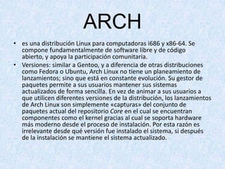 ARCH
• es una distribución Linux para computadoras i686 y x86-64. Se
compone fundamentalmente de software libre y de código
abierto, y apoya la participación comunitaria.
• Versiones: similar a Gentoo, y a diferencia de otras distribuciones
como Fedora o Ubuntu, Arch Linux no tiene un planeamiento de
lanzamientos; sino que está en constante evolución. Su gestor de
paquetes permite a sus usuarios mantener sus sistemas
actualizados de forma sencilla. En vez de animar a sus usuarios a
que utilicen diferentes versiones de la distribución, los lanzamientos
de Arch Linux son simplemente «capturas» del conjunto de
paquetes actual del repositorio Core en el cual se encuentran
componentes como el kernel gracias al cual se soporta hardware
más moderno desde el proceso de instalación. Por esta razón es
irrelevante desde qué versión fue instalado el sistema, si después
de la instalación se mantiene el sistema actualizado.

 