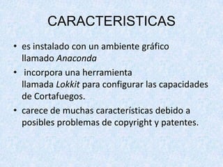 CARACTERISTICAS
• es instalado con un ambiente gráfico
llamado Anaconda
• incorpora una herramienta
llamada Lokkit para configurar las capacidades
de Cortafuegos.
• carece de muchas características debido a
posibles problemas de copyright y patentes.

 