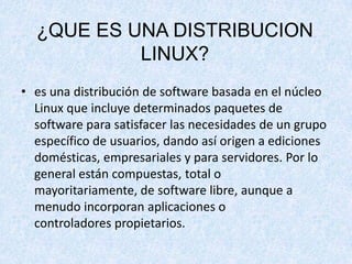 ¿QUE ES UNA DISTRIBUCION
LINUX?
• es una distribución de software basada en el núcleo
Linux que incluye determinados paquetes de
software para satisfacer las necesidades de un grupo
específico de usuarios, dando así origen a ediciones
domésticas, empresariales y para servidores. Por lo
general están compuestas, total o
mayoritariamente, de software libre, aunque a
menudo incorporan aplicaciones o
controladores propietarios.

 