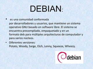 DEBIAN:
•

es una comunidad conformada
por desarrolladores y usuarios, que mantiene un sistema
operativo GNU basado en software libre. El sistema se
encuentra precompilado, empaquetado y en un
formato deb para múltiples arquitecturas de computador y
para varios núcleos.
• Diferentes versiones:
Potato, Woody, Sarge, Etch, Lenny, Squeeze, Wheezy.

 