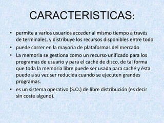 CARACTERISTICAS:
• permite a varios usuarios acceder al mismo tiempo a través
de terminales, y distribuye los recursos disponibles entre todo
• puede correr en la mayoría de plataformas del mercado
• La memoria se gestiona como un recurso unificado para los
programas de usuario y para el caché de disco, de tal forma
que toda la memoria libre puede ser usada para caché y ésta
puede a su vez ser reducida cuando se ejecuten grandes
programas.
• es un sistema operativo (S.O.) de libre distribución (es decir
sin coste alguno).

 