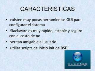 CARACTERISTICAS
• existen muy pocas herramientas GUI para
configurar el sistema
• Slackware es muy rápido, estable y seguro
con el costo de no
• ser tan amigable al usuario.
• utiliza scripts de inicio init de BSD

 