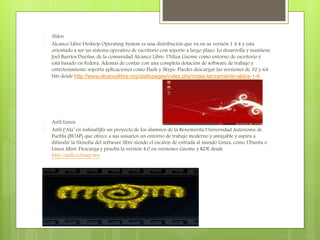  Aldos
 Alcance Libre Desktop Operating System es una distribución que va en su versión 1.4.4 y esta
orientado a ser un sistema operativo de escritorio con soporte a largo plazo. Lo desarrolla y mantiene
Joel Barrios Dueñas, de la comunidad Alcance Libre. Utiliza Gnome como entorno de escritorio y
está basado en Fedora. Además de contar con una completa dotación de software de trabajo y
entretenimiento soporta aplicaciones como Flash y Skype. Puedes descargar las versiones de 32 y 64
bits desde http://www.alcancelibre.org/staticpages/index.php/notas-lanzamiento-aldos-1-4.
 Aztli Linux
 Aztli (‘Ala’ en náhuatl)Es un proyecto de los alumnos de la Benemérita Universidad Autónoma de
Puebla (BUAP) que ofrece a sus usuarios un entorno de trabajo moderno y amigable y aspira a
difundir la filosofía del software libre siendo el escalón de entrada al mundo Linux, como Ubuntu o
Linux Mint. Descarga y prueba la versión 4.0 en versiones Gnome y KDE desde
http://aztli.cs.buap.mx.
 