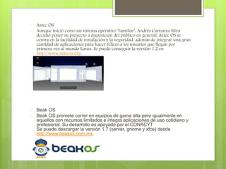  Aztec OS
 Aunque inició como un sistema operativo ‘familiar’, Andrés Carranza Silva
decidió poner su proyecto a disposición del público en general. Aztec OS se
centra en la facilidad de instalación y la seguridad, además de integrar una gran
cantidad de aplicaciones para hacer felices a los usuarios que llegan por
primera vez al mundo Linux. Se puede conseguir la versión 1.2 en
http://www.aztecos.org.
 Beak OS
 Beak OS promete correr en equipos de gama alta pero igualmente en
aquellos con recursos limitados e integra aplicaciones de uso cotidiano y
profesional. Su desarrollo es apoyado por el CONACYT
Se puede descargar la versión 1.7 (server, gnome y xfce) desde
http://www.beakos.com.mx.
 