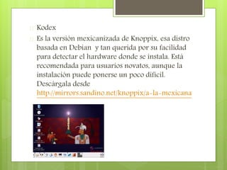  Kodex
 Es la versión mexicanizada de Knoppix, esa distro
basada en Debian y tan querida por su facilidad
para detectar el hardware donde se instala. Está
recomendada para usuarios novatos, aunque la
instalación puede ponerse un poco difícil.
Descárgala desde
http://mirrors.sandino.net/knoppix/a-la-mexicana
 