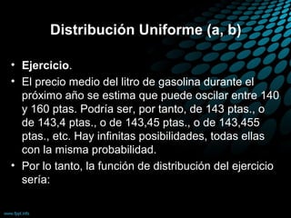Distribución Uniforme (a, b)

• Ejercicio.
• El precio medio del litro de gasolina durante el
  próximo año se estima que puede oscilar entre 140
  y 160 ptas. Podría ser, por tanto, de 143 ptas., o
  de 143,4 ptas., o de 143,45 ptas., o de 143,455
  ptas., etc. Hay infinitas posibilidades, todas ellas
  con la misma probabilidad.
• Por lo tanto, la función de distribución del ejercicio
  sería:
 